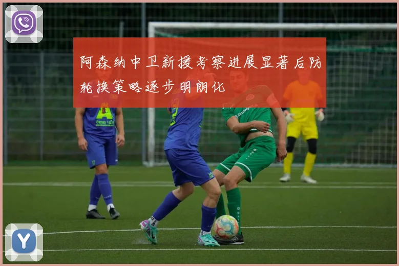 阿森纳中卫新援考察进展显著后防轮换策略逐步明朗化